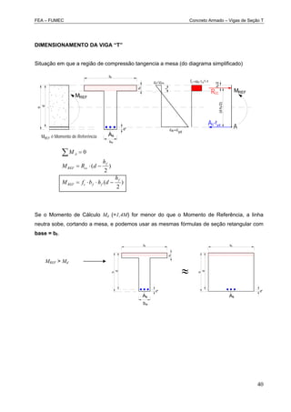 FEA – FUMEC Concreto Armado – Vigas de Seção T
40
DIMENSIONAMENTO DA VIGA “T”
Situação em que a região de compressão tangencia a mesa (do diagrama simplificado)
d
fc=cfck/1,4
s yd
x
h
bw
Asfyd
(d-hf/2)
Rcc
As
MREF
d"
hf
bf
MREF
hf/2
A
MREF é Momento de Referência
ccu
)
2
(
)
2
(
0
f
ffcREF
f
ccREF
A
h
dhbfM
h
dRM
M



Se o Momento de Cálculo Md (=1,4M) for menor do que o Momento de Referência, a linha
neutra sobe, cortando a mesa, e podemos usar as mesmas fórmulas de seção retangular com
base = bf.
MREF > Md
As
b
d"
hf
bf
d
h
As
d"
bf
d
h

bw
 