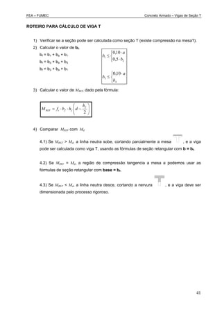 FEA – FUMEC Concreto Armado – Vigas de Seção T
41
ROTEIRO PARA CÁLCULO DE VIGA T
1) Verificar se a seção pode ser calculada como seção T (existe compressão na mesa?).
2) Calcular o valor de bf.
bf = b1 + ba + b1
bf = b3 + ba + b3
bf = b3 + ba + b1
3) Calcular o valor de MREF, dado pela fórmula:







2
f
ffcREF
h
dhbfM
4) Comparar MREF com Md
4.1) Se MREF > Md, a linha neutra sobe, cortando parcialmente a mesa , e a viga
pode ser calculada como viga T, usando as fórmulas de seção retangular com b = bf.
4.2) Se MREF = Md, a região de compressão tangencia a mesa e podemos usar as
fórmulas de seção retangular com base = bf.
4.3) Se MREF < Md, a linha neutra desce, cortando a nervura , e a viga deve ser
dimensionada pelo processo rigoroso.


 







4
3
2
1
10,0
5,0
10,0
b
a
b
b
a
b
 