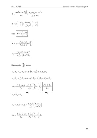 FEA – FUMEC Concreto Armado – Vigas de Seção T
43
 
ddbf
ddfA
dd
ddd
K
wc
yds
...
)(..'
.
2
.. '


















d
d
dbf
fsA
K
wc
yd '
1
..
..'
2
1


Seja 






2
1'

K







d
d
dbf
fA
KK
wc
yds '
1
..
..'
'










dd
KK
f
dbf
A
yd
wc
s
'1
'
.
..
'

Da equação 2 , temos:
 
 
21
'
1
'
''
sss
yd
yd
f
w
f
yd
wc
yd
wc
ydsfwfcwcyds
sdsfwfcwcyds
AAA
f
fsA
h
b
b
f
bf
f
dbf
As
fAhbbfdbffA
AhbbfybffA



























dd
KK
f
dbf
AAA
yd
wc
sss
'1
'..
' 22

f
w
f
yd
wc
yd
wc
h
b
b
f
bf
f
dbf
As 









 11

As1 As2
 