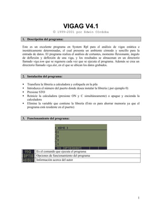 1
VIGAG V4.1
© 1999-2001 por Edwin Córdoba
1. Descripción del programa:
Este es un excelente programa en System Rpl para el análisis de vigas estática e
inestáticamente determinadas, el cual presenta un ambiente cómodo y sencillo para la
entrada de datos. El programa realiza el análisis de cortantes, momento flexionante, ángulo
de deflexión y deflexión de una viga, y los resultados se almacenan en un directorio
llamado viga.tem que se regenera cada vez que se ejecuta el programa. Además se crea un
directorio llamado viga.dat, en el que se ubican los datos grabados.
2. Instalación del programa:
• Transfiera la librería a calculadora y colóquela en la pila
• Introduzca el número del puerto donde desea instalar la librería ( por ejemplo 0)
• Presione STO
• Reinicie la calculadora (presione ON y C simultáneamente) o apague y encienda la
calculadora
• Elimine la variable que contiene la librería (Esto es para ahorrar memoria ya que el
programa está residente en el puerto)
3. Funcionamiento del programa:
Es el comando que ejecuta el programa
Opciones de funcionamiento del programa
Información acerca del autor
 