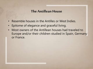 The Antillean House
• Resemble houses in the Antilles or West Indies.
• Epitome of elegance and graceful living.
• Most owners of the Antillean houses had traveled to
Europe and/or their children studied in Spain, Germany
or France.
 