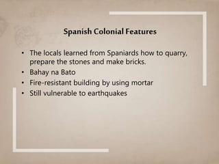 Spanish Colonial Features
• The locals learned from Spaniards how to quarry,
prepare the stones and make bricks.
• Bahay na Bato
• Fire-resistant building by using mortar
• Still vulnerable to earthquakes
 