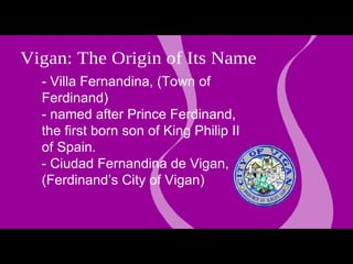 -  Villa Fernandina, (Town of Ferdinand)  - named after Prince Ferdinand, the first born son of King Philip II of Spain.  - Ciudad Fernandina de Vigan, (Ferdinand’s City of Vigan) Q Vigan: The Origin of Its Name experience Vigan 