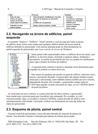 8 CAD/Vigas - Manual de Comandos e Funções
TQS Informática Ltda Rua dos Pinheiros 706 c/2 05422-001 São Paulo SP Tel
(011) 3083-2722 Fax (011) 3083-2798
2.2. Navegando na árvore de edifícios, painel
esquerdo
O comando "Arquivo", "Edifício", "Atual" permite a você navegar por todas as pastas
do edifício atual, assim como mudar para qualquer edifício dentro da árvore atual de
edifícios definida no gerenciador. Esta mesma operação pode ser feita diretamente no
painel esquerdo do gerenciador, que é um controle de árvore do Windows.
Neste painel estão representados todos os edifícios da árvore atual, e por
edifício, as diversas pastas, incluindo a espacial, pilares, fundações e
pavimentos. As pastas de pavimento por sua vez, podem ter ramificações
para vigas e projeto de formas de madeira.
A operação deste controle é intuitiva, bastando clicar diretamente para
expandir ou contrair os ramos da árvore.
Para entrar em qualquer pavimento ou pasta do edifício, selecione com o
mouse o pavimento desejado. O gerenciador não apenas mudará a pasta
atual para a selecionada, como também tentará escolher um novo sistema,
dependendo da pasta. Por exemplo, o gerenciador sempre entra no
CAD/Vigas quando vai para uma pasta de vigas, ou no CAD/Pilar dentro
da pasta de pilares.
Ao selecionar um novo sistema, se a pasta atual não for deste sistema, o gerenciador
tenta mudar para a próxima pasta que considerar mais adequada. Por exemplo, se você
está processando vigas, ao escolher o sistema CAD/Pilar, a pasta de pilar do edifício será
automaticamente selecionada. Você pode verificar isto diretamente em uma das linhas de
status do gerenciador.
2.3. Esquema de planta, painel central
O painel central do gerenciador é reservado para desenho de esquema de plantas de
formas. Este desenho somente é realizado para plantas de formas processadas.
 
