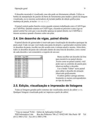 Operação geral 9
TQS Informática Ltda Rua dos Pinheiros 706 c/2 05422-001 São Paulo SP Tel
(011) 3083-2722 Fax (011) 3083-2798
O desenho mostrado é visualizado, mas não pode ser diretamente editado. Utilize os
botões de manipulação de janelas da barra de ferramentas para mudar a janela da imagem
visualizada, ou os mesmos aceleradores de teclado padrão de edição gráfica para
mudança de janela, as teclas <F8> e <F11>
2
.
O painel central ganha funções extras quando estamos trabalhando com o CAD/Vigas
ou CAD/Pilar. Quando estamos no CAD/Vigas, clicando-se próximo a uma viga no
painel central faz com que o seu desenho apareça no painel direito; no CAD/Pilar o
mesmo acontece quando clicamos sobre um pilar.
2.4. Um desenho de vigas, painel direito
O painel direito do gerenciador é reservado para visualização de desenhos quaisquer da
pasta atual. Cada vez que você muda uma pasta de projeto, o gerenciador examina todos
os desenhos da pasta, escolhe um (de acordo com o sistema atual) e mostra. Além disto,
todos os desenhos da pasta são colocados dentro de uma lista de desenhos, com o nome
de cada desenho e um comentário a respeito do seu uso:
Basta escolher um desenho da lista
para mostrá-lo no painel direito.
Assim como no painel central, você
pode usar os controles de janela para
observar melhor o desenho.
Use o botão "Editar" neste painel
para editar o desenho de armação
observado graficamente.
O editor gráfico carrega automa-
ticamente os menus correspondentes
ao tipo de desenho.
2.5. Edição, visualização e impressão de listagens
Todas as listagens geradas pelos sistemas são visualizadas através do editor EDITW.
Qualquer listagem visualizada pode ser impressa a partir do editor:
2
Veja no manual "EAG – Editor de Aplicações Gráficas".
 