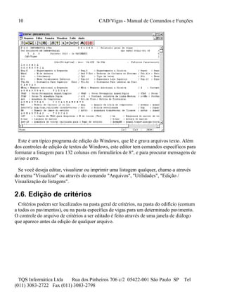 10 CAD/Vigas - Manual de Comandos e Funções
TQS Informática Ltda Rua dos Pinheiros 706 c/2 05422-001 São Paulo SP Tel
(011) 3083-2722 Fax (011) 3083-2798
Este é um típico programa de edição do Windows, que lê e grava arquivos texto. Além
dos controles de edição de textos do Windows, este editor tem comandos específicos para
formatar a listagem para 132 colunas em formulários de 8", e para procurar mensagens de
aviso e erro.
Se você deseja editar, visualizar ou imprimir uma listagem qualquer, chame-a através
do menu "Visualizar" ou através do comando "Arquivos", "Utilidades", "Edição /
Visualização de listagens".
2.6. Edição de critérios
Critérios podem ser localizados na pasta geral de critérios, na pasta do edifício (comum
a todos os pavimentos), ou na pasta específica de vigas para um determinado pavimento.
O controle do arquivo de critérios a ser editado é feito através de uma janela de diálogo
que aparece antes da edição de qualquer arquivo.
 