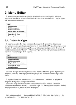 12 CAD/Vigas - Manual de Comandos e Funções
TQS Informática Ltda Rua dos Pinheiros 706 c/2 05422-001 São Paulo SP Tel
(011) 3083-2722 Fax (011) 3083-2798
3. Menu Editar
O menu de edição controla a digitação do arquivo de dados de vigas, a edição do
arquivo de critérios de projeto e do arquivo de critérios de desenho e faz a edição rápida
dos desenhos de armaduras.
3.1. Dados de Vigas
O arquivo de dados das vigas contém os dados gerais de geometria, dimensões e
carregamentos das vigas é o principal arquivo de dados do CAD/Vigas. Este arquivo tem
formato de arquivo texto comum, podendo ser editado por qualquer editor de textos. A
seqüência de comandos “Editar” – “Dados de Vigas”, aciona o programa especialmente
orientado para a alteração deste arquivo.
Os dados de vigas podem ser gravados tanto pelo CAD/Formas quanto digitados pelo
projetista, da estaca zero. O programa de digitação não diferencia como o arquivo foi
criado.
O arquivo editado tem o nome nnnn.DAT, onde nnnn é o número do projeto. O
programa de digitação pede por este número.
Caso você esteja editando os dados das vigas fora da seção edifício, a partir da
seqüência de comandos “Editar” – “Dados de Vigas” o CAD/Vigas irá solicitar o número
do projeto através da janela “Número do projeto”:
 
