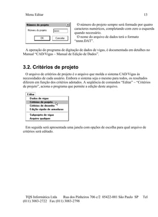 Menu Editar 13
TQS Informática Ltda Rua dos Pinheiros 706 c/2 05422-001 São Paulo SP Tel
(011) 3083-2722 Fax (011) 3083-2798
O número do projeto sempre será formado por quatro
caracteres numéricos, completando com zero a esquerda
quando necessário.
O nome do arquivo de dados terá o formato
“nnnn.DAT”.
A operação do programa de digitação de dados de vigas, é documentada em detalhes no
Manual “CAD/Vigas – Manual de Edição de Dados”.
3.2. Critérios de projeto
O arquivo de critérios de projeto é o arquivo que molda o sistema CAD/Vigas às
necessidades de cada usuário. Embora o sistema seja o mesmo para todos, os resultados
diferem em função dos critérios adotados. A seqüência de comandos “Editar” – “Critérios
de projeto”, aciona o programa que permite a edição deste arquivo.
Em seguida será apresentada uma janela com opções de escolha para qual arquivo de
critérios será editado.
 