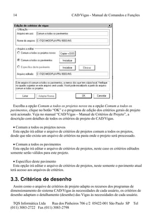 14 CAD/Vigas - Manual de Comandos e Funções
TQS Informática Ltda Rua dos Pinheiros 706 c/2 05422-001 São Paulo SP Tel
(011) 3083-2722 Fax (011) 3083-2798
Escolha a opção Comum a todos os projetos novos ou a opção Comum a todos os
pavimentos, clique no botão “OK” e o programa de edição dos critérios gerais de projeto
será acionado. Veja no manual “CAD/Vigas – Manual de Critérios de Projeto”, a
descrição com detalhes de todos os critérios de projeto do CAD/Vigas.
 Comum a todos os projetos novos
Esta opção irá editar o arquivo de critérios de projetos comum a todos os projetos,
desde que não exista um arquivo de critérios na pasta onde o projeto será processado.
 Comum a todos os pavimentos
Esta opção irá editar o arquivo de critérios de projetos, neste caso os critérios editados
somente serão válidos para este projeto.
 Específico deste pavimento
Esta opção irá editar o arquivo de critérios de projetos, neste somente o pavimento atual
terá acesso aos arquivos de critérios.
3.3. Critérios de desenho
Assim como o arquivo de critérios de projeto adapta os recursos dos programas de
dimensionamento do sistema CAD/Vigas às necessidades de cada usuário, os critérios de
desenho adaptam o detalhamento (desenho) das Vigas às necessidades de cada usuário.
 