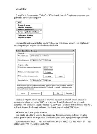 Menu Editar 15
TQS Informática Ltda Rua dos Pinheiros 706 c/2 05422-001 São Paulo SP Tel
(011) 3083-2722 Fax (011) 3083-2798
A seqüência de comandos “Editar” – “Critérios de desenho”, aciona o programa que
permite a edição deste arquivo.
Em seguida será apresentada a janela “Edição de critérios de vigas”, com opções de
escolha para qual arquivo de critérios será editado.
Escolha a opção Comum a todos os projetos novos ou a opção Comum a todos os
pavimentos, clique no botão “OK” e o programa de edição dos critérios gerais de
desenhos será acionado. Veja no manual “CAD/Vigas – Manual de Critérios de Projeto”,
a descrição com detalhes de todos os critérios de desenhos do CAD/Vigas.
 Comum a todos os projetos novos
Esta opção irá editar o arquivo de critérios de desenho comum a todos os projetos,
desde que não exista um arquivo de critérios na pasta onde o projeto será processado.
 