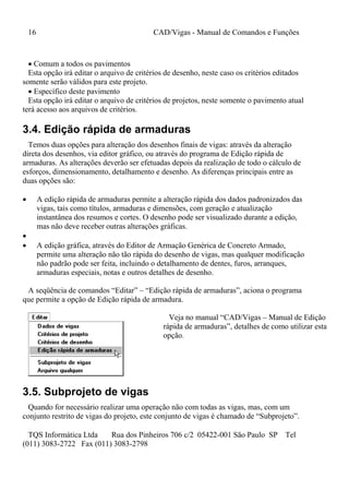 16 CAD/Vigas - Manual de Comandos e Funções
TQS Informática Ltda Rua dos Pinheiros 706 c/2 05422-001 São Paulo SP Tel
(011) 3083-2722 Fax (011) 3083-2798
 Comum a todos os pavimentos
Esta opção irá editar o arquivo de critérios de desenho, neste caso os critérios editados
somente serão válidos para este projeto.
 Específico deste pavimento
Esta opção irá editar o arquivo de critérios de projetos, neste somente o pavimento atual
terá acesso aos arquivos de critérios.
3.4. Edição rápida de armaduras
Temos duas opções para alteração dos desenhos finais de vigas: através da alteração
direta dos desenhos, via editor gráfico, ou através do programa de Edição rápida de
armaduras. As alterações deverão ser efetuadas depois da realização de todo o cálculo de
esforços, dimensionamento, detalhamento e desenho. As diferenças principais entre as
duas opções são:
 A edição rápida de armaduras permite a alteração rápida dos dados padronizados das
vigas, tais como títulos, armaduras e dimensões, com geração e atualização
instantânea dos resumos e cortes. O desenho pode ser visualizado durante a edição,
mas não deve receber outras alterações gráficas.

 A edição gráfica, através do Editor de Armação Genérica de Concreto Armado,
permite uma alteração não tão rápida do desenho de vigas, mas qualquer modificação
não padrão pode ser feita, incluindo o detalhamento de dentes, furos, arranques,
armaduras especiais, notas e outros detalhes de desenho.
A seqüência de comandos “Editar” – “Edição rápida de armaduras”, aciona o programa
que permite a opção de Edição rápida de armadura.
Veja no manual “CAD/Vigas – Manual de Edição
rápida de armaduras”, detalhes de como utilizar esta
opção.
3.5. Subprojeto de vigas
Quando for necessário realizar uma operação não com todas as vigas, mas, com um
conjunto restrito de vigas do projeto, este conjunto de vigas é chamado de “Subprojeto”.
 
