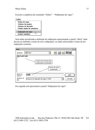 Menu Editar 17
TQS Informática Ltda Rua dos Pinheiros 706 c/2 05422-001 São Paulo SP Tel
(011) 3083-2722 Fax (011) 3083-2798
Execute a seqüência de comandos “Editar” – “Subprojeto de vigas”:
Será então inicializada a definição do subprojeto apresentando a janela “Abrir” onde
deverá ser definido o nome do novo subprojeto, ou então selecionado o nome de um
subprojeto existente.
Em seguida será apresentará a janela “Subprojeto de vigas”.
 