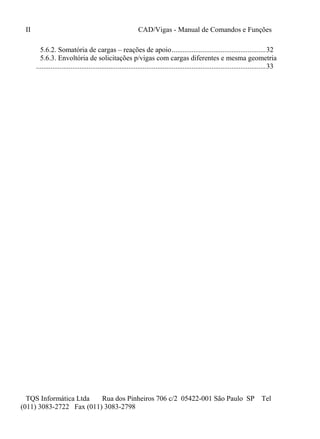 II CAD/Vigas - Manual de Comandos e Funções
TQS Informática Ltda Rua dos Pinheiros 706 c/2 05422-001 São Paulo SP Tel
(011) 3083-2722 Fax (011) 3083-2798
5.6.2. Somatória de cargas – reações de apoio....................................................32
5.6.3. Envoltória de solicitações p/vigas com cargas diferentes e mesma geometria
...............................................................................................................................33
 