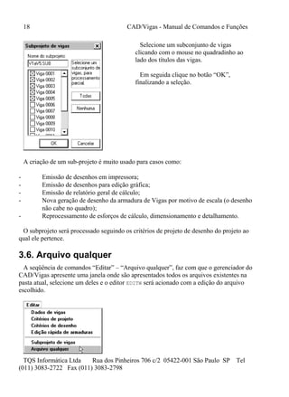 18 CAD/Vigas - Manual de Comandos e Funções
TQS Informática Ltda Rua dos Pinheiros 706 c/2 05422-001 São Paulo SP Tel
(011) 3083-2722 Fax (011) 3083-2798
Selecione um subconjunto de vigas
clicando com o mouse no quadradinho ao
lado dos títulos das vigas.
Em seguida clique no botão “OK”,
finalizando a seleção.
A criação de um sub-projeto é muito usado para casos como:
- Emissão de desenhos em impressora;
- Emissão de desenhos para edição gráfica;
- Emissão de relatório geral de cálculo;
- Nova geração de desenho da armadura de Vigas por motivo de escala (o desenho
não cabe no quadro);
- Reprocessamento de esforços de cálculo, dimensionamento e detalhamento.
O subprojeto será processado seguindo os critérios de projeto de desenho do projeto ao
qual ele pertence.
3.6. Arquivo qualquer
A seqüência de comandos “Editar” – “Arquivo qualquer”, faz com que o gerenciador do
CAD/Vigas apresente uma janela onde são apresentados todos os arquivos existentes na
pasta atual, selecione um deles e o editor EDITW será acionado com a edição do arquivo
escolhido.
 