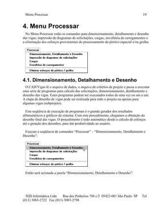 Menu Processar 19
TQS Informática Ltda Rua dos Pinheiros 706 c/2 05422-001 São Paulo SP Tel
(011) 3083-2722 Fax (011) 3083-2798
4. Menu Processar
No Menu Processar estão os comandos para dimensionamento, detalhamento e desenho
das vigas, impressão de diagramas de solicitações, cargas, envoltória de carregamentos e
a eliminação dos esforços provenientes do processamento do pórtico espacial e/ou grelha.
4.1. Dimensionamento, Detalhamento e Desenho
O CAD/Vigas lê o arquivo de dados, o arquivo de critérios de projeto e passa a executar
uma série de programas para cálculo das solicitações, dimensionamento, detalhamento e
desenho das vigas. Estes programas podem ser executados todos de uma vez ou um a um.
A etapa de desenho de vigas pode ser realizada para todo o projeto ou apenas para
algumas vigas (subprojeto).
Esta seqüência de execução de programas é o grande gerador dos resultados
alfanuméricos e gráficos do sistema. Com este procedimento, chegamos a obtenção do
desenho final das vigas. O procedimento é todo automático desde o cálculo de esforços
até a geração dos desenhos, para dar produtividade ao usuário.
Execute a seqüência de comandos “Processar” – “Dimensionamento, Detalhamento e
Desenho”:
Então será acionada a janela “Dimensionamento, Detalhamento e Desenho”:
 