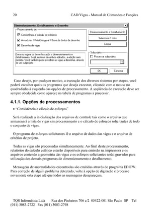 20 CAD/Vigas - Manual de Comandos e Funções
TQS Informática Ltda Rua dos Pinheiros 706 c/2 05422-001 São Paulo SP Tel
(011) 3083-2722 Fax (011) 3083-2798
Caso deseje, por qualquer motivo, a execução dos diversos sistemas por etapas, você
poderá escolher quais os programas que deseja executar, clicando com o mouse no
quadradinho à esquerda das opções de processamento. A seqüência de execução deve ser
sempre obedecida como aparece na tabela de programas a processar.
4.1.1. Opções de processamentos
 “Consistência e cálculo de esforços”
Será realizada a inicialização dos arquivos de controle tais como o arquivo que
armazenará a lista de vigas em processamento e o cálculo de esforços solicitantes de todo
o conjunto de vigas.
O programa de esforços solicitantes lê o arquivo de dados das vigas e o arquivo de
critérios de projeto.
Todas as vigas são processadas simultaneamente. Ao final deste processamento,
relatórios do cálculo estático estarão disponíveis para emissão na impressora e os
arquivos contendo a geometria das vigas e os esforços solicitantes serão gravados para
utilização dos demais programas de dimensionamento e detalhamento.
Mensagens de anormalidades encontradas são emitidas através do programa EDITW.
Para correção de algum problema detectado, volte à opção de digitação e processe
novamente esta etapa até que todos as mensagens desapareçam.
 
