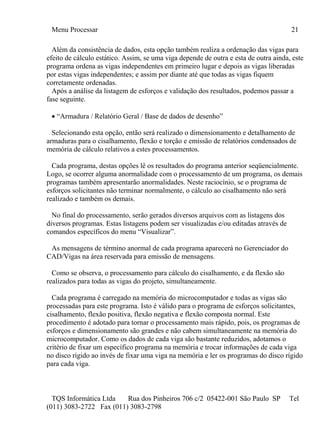 Menu Processar 21
TQS Informática Ltda Rua dos Pinheiros 706 c/2 05422-001 São Paulo SP Tel
(011) 3083-2722 Fax (011) 3083-2798
Além da consistência de dados, esta opção também realiza a ordenação das vigas para
efeito de cálculo estático. Assim, se uma viga depende de outra e esta de outra ainda, este
programa ordena as vigas independentes em primeiro lugar e depois as vigas liberadas
por estas vigas independentes; e assim por diante até que todas as vigas fiquem
corretamente ordenadas.
Após a análise da listagem de esforços e validação dos resultados, podemos passar a
fase seguinte.
 “Armadura / Relatório Geral / Base de dados de desenho”
Selecionando esta opção, então será realizado o dimensionamento e detalhamento de
armaduras para o cisalhamento, flexão e torção e emissão de relatórios condensados de
memória de cálculo relativos a estes processamentos.
Cada programa, destas opções lê os resultados do programa anterior seqüencialmente.
Logo, se ocorrer alguma anormalidade com o processamento de um programa, os demais
programas também apresentarão anormalidades. Neste raciocínio, se o programa de
esforços solicitantes não terminar normalmente, o cálculo ao cisalhamento não será
realizado e também os demais.
No final do processamento, serão gerados diversos arquivos com as listagens dos
diversos programas. Estas listagens podem ser visualizadas e/ou editadas através de
comandos específicos do menu “Visualizar”.
As mensagens de término anormal de cada programa aparecerá no Gerenciador do
CAD/Vigas na área reservada para emissão de mensagens.
Como se observa, o processamento para cálculo do cisalhamento, e da flexão são
realizados para todas as vigas do projeto, simultaneamente.
Cada programa é carregado na memória do microcomputador e todas as vigas são
processadas para este programa. Isto é válido para o programa de esforços solicitantes,
cisalhamento, flexão positiva, flexão negativa e flexão composta normal. Este
procedimento é adotado para tornar o processamento mais rápido, pois, os programas de
esforços e dimensionamento são grandes e não cabem simultaneamente na memória do
microcomputador. Como os dados de cada viga são bastante reduzidos, adotamos o
critério de fixar um específico programa na memória e trocar informações de cada viga
no disco rígido ao invés de fixar uma viga na memória e ler os programas do disco rígido
para cada viga.
 
