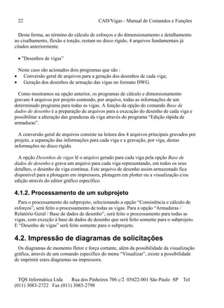 22 CAD/Vigas - Manual de Comandos e Funções
TQS Informática Ltda Rua dos Pinheiros 706 c/2 05422-001 São Paulo SP Tel
(011) 3083-2722 Fax (011) 3083-2798
Desta forma, ao término do cálculo de esforços e do dimensionamento e detalhamento
ao cisalhamento, flexão e torção, restam no disco rígido, 4 arquivos fundamentais já
citados anteriormente.
 ”Desenhos de vigas”
Neste caso são acionados dois programas que são :
 Conversão geral de arquivos para a geração dos desenhos de cada viga;
 Geração dos desenhos de armação das vigas no formato DWG.
Como mostramos na opção anterior, os programas de cálculo e dimensionamento
gravam 4 arquivos por projeto contendo, por arquivo, todas as informações de um
determinado programa para todas as vigas. A função da opção do comando Base de
dados de desenho é a preparação de arquivos para a execução do desenho de cada viga e
possibilitar a alteração das grandezas da viga através do programa “Edição rápida de
armaduras”.
A conversão geral de arquivos consiste na leitura dos 4 arquivos principais gravados por
projeto, a separação das informações para cada viga e a gravação, por viga, destas
informações no disco rígido.
A opção Desenhos de vigas lê o arquivo gerado para cada viga pela opção Base de
dados de desenho e grava um arquivo para cada viga representando, em todos os seus
detalhes, o desenho da viga contínua. Este arquivo de desenho assim armazenado fica
disponível para a plotagem em impressora, plotagem em plotter ou a visualização e/ou
edição através do editor gráfico específico.
4.1.2. Processamento de um subprojeto
Para o processamento do subprojeto, selecionando a opção “Consistência e cálculo de
esforços”, será feito o processamento de todas as vigas. Para a opção “Armaduras /
Relatório Geral / Base de dados de desenho”, será feito o processamento para todas as
vigas, com exceção à base de dados de desenho que será feito somente para o subprojeto.
E “Desenho de vigas” será feito somente para o subprojeto.
4.2. Impressão de diagramas de solicitações
Os diagramas de momento fletor e força cortante, além da possibilidade da visualização
gráfica, através de um comando específico do menu “Visualizar”, existe a possibilidade
de imprimir estes diagramas na impressora.
 