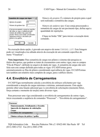 24 CAD/Vigas - Manual de Comandos e Funções
TQS Informática Ltda Rua dos Pinheiros 706 c/2 05422-001 São Paulo SP Tel
(011) 3083-2722 Fax (011) 3083-2798
Número do projeto: É o número do projeto para o qual
será realizada a somatória das cargas.
Número de andares tipo: Caso esteja processando a
somatória de cargas de um pavimento tipo, defina aqui a
quantidade de repetições.
Clique no botão “OK” para iniciar a execução deste
comando.
Na execução desta opção, é gravado um arquivo de nome CARGAS.LST. Esta listagem
pode ser visualizada e/ou editada através da execução de um comando específico do
menu “Visualizar”.
Nota importante: Para somatória de cargas nos pilares o sistema não pesquisa os
títulos dos apoios, que podem se tratar de cruzamentos com outras vigas, mas os campos
"Fila de Pilares", definido no arquivo de dados de vigas. A somatória de cargas não será
feita sem este campo definido para todas as vigas. O CAD/Formas grava
automaticamente as filas de pilares considerando equivalência de vigas. O CAD/Formas
tem também um relatório mais completo de cargas, para o edifício inteiro.
4.4. Envoltória de Carregamentos
O CAD/Vigas normalmente calcula a envoltória de esforços solicitantes por viga
considerando a atuação de cargas máximas e mínimas, automaticamente. Esta opção
permite obter uma função adicional que é a envoltória de solicitações (momento fletor,
força cortante e momento de torção) entre diversas vigas.
Para processar uma viga considerando a envoltória de carregamentos de outras vigas,
inicie executando a seqüência de comandos “Processar” – “Envoltória de carregamentos”:
 