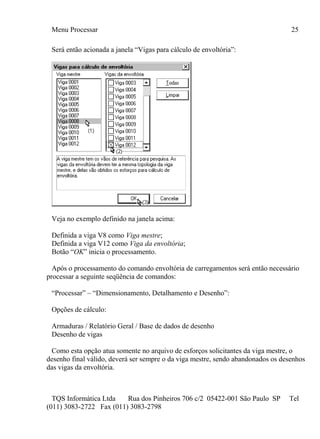Menu Processar 25
TQS Informática Ltda Rua dos Pinheiros 706 c/2 05422-001 São Paulo SP Tel
(011) 3083-2722 Fax (011) 3083-2798
Será então acionada a janela “Vigas para cálculo de envoltória”:
Veja no exemplo definido na janela acima:
Definida a viga V8 como Viga mestre;
Definida a viga V12 como Viga da envoltória;
Botão “OK” inicia o processamento.
Após o processamento do comando envoltória de carregamentos será então necessário
processar a seguinte seqüência de comandos:
“Processar” – “Dimensionamento, Detalhamento e Desenho”:
Opções de cálculo:
Armaduras / Relatório Geral / Base de dados de desenho
Desenho de vigas
Como esta opção atua somente no arquivo de esforços solicitantes da viga mestre, o
desenho final válido, deverá ser sempre o da viga mestre, sendo abandonados os desenhos
das vigas da envoltória.
 