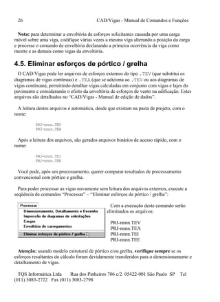 26 CAD/Vigas - Manual de Comandos e Funções
TQS Informática Ltda Rua dos Pinheiros 706 c/2 05422-001 São Paulo SP Tel
(011) 3083-2722 Fax (011) 3083-2798
Nota: para determinar a envoltória de esforços solicitantes causada por uma carga
móvel sobre uma viga, codifique várias vezes a mesma viga alterando a posição da carga
e processe o comando de envoltória declarando a primeira ocorrência da viga como
mestre e as demais como vigas da envoltória.
4.5. Eliminar esforços de pórtico / grelha
O CAD/Vigas pode ler arquivos de esforços externos do tipo .TEV (que substitui os
diagramas de vigas contínuas) e .TEA (que se adiciona ao .TEV ou aos diagramas de
vigas contínuas), permitindo detalhar vigas calculadas em conjunto com vigas e lajes do
pavimento e considerando o efeito da envoltória de esforços de vento na edificação. Estes
arquivos são detalhados no “CAD/Vigas - Manual de edição de dados”.
A leitura destes arquivos é automática, desde que existam na pasta de projeto, com o
nome:
PRJ-nnnn.TEV
PRJ-nnnn.TEA
Após a leitura dos arquivos, são gerados arquivos binários de acesso rápido, com o
nome:
PRJ-nnnn.TEI
PRJ-nnnn.TEE
Você pode, após um processamento, querer comparar resultados de processamento
convencional com pórtico e grelha.
Para poder processar as vigas novamente sem leitura dos arquivos externos, execute a
seqüência de comandos “Processar” – “Eliminar esforços de pórtico / grelha”:
Com a execução deste comando serão
eliminados os arquivos:
PRJ-nnnn.TEV
PRJ-nnnn.TEA
PRJ-nnnn.TEI
PRJ-nnnn.TEE
Atenção: usando modelo estrutural de pórtico e/ou grelha, verifique sempre se os
esforços resultantes do cálculo foram devidamente transferidos para o dimensionamento e
detalhamento de vigas.
 