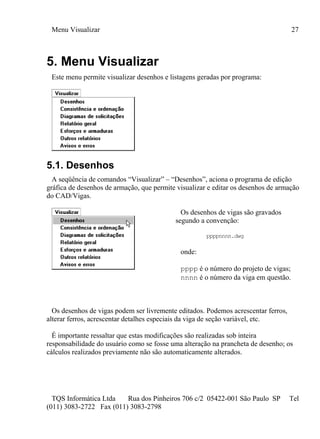 Menu Visualizar 27
TQS Informática Ltda Rua dos Pinheiros 706 c/2 05422-001 São Paulo SP Tel
(011) 3083-2722 Fax (011) 3083-2798
5. Menu Visualizar
Este menu permite visualizar desenhos e listagens geradas por programa:
5.1. Desenhos
A seqüência de comandos “Visualizar” – “Desenhos”, aciona o programa de edição
gráfica de desenhos de armação, que permite visualizar e editar os desenhos de armação
do CAD/Vigas.
Os desenhos de vigas são gravados
segundo a convenção:
ppppnnnn.dwg
onde:
pppp é o número do projeto de vigas;
nnnn é o número da viga em questão.
Os desenhos de vigas podem ser livremente editados. Podemos acrescentar ferros,
alterar ferros, acrescentar detalhes especiais da viga de seção variável, etc.
É importante ressaltar que estas modificações são realizadas sob inteira
responsabilidade do usuário como se fosse uma alteração na prancheta de desenho; os
cálculos realizados previamente não são automaticamente alterados.
 