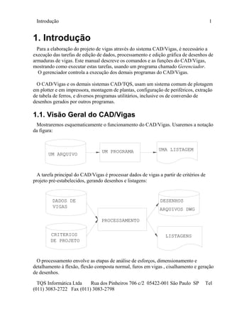 Introdução 1
TQS Informática Ltda Rua dos Pinheiros 706 c/2 05422-001 São Paulo SP Tel
(011) 3083-2722 Fax (011) 3083-2798
1. Introdução
Para a elaboração do projeto de vigas através do sistema CAD/Vigas, é necessário a
execução das tarefas de edição de dados, processamento e edição gráfica de desenhos de
armaduras de vigas. Este manual descreve os comandos e as funções do CAD/Vigas,
mostrando como executar estas tarefas, usando um programa chamado Gerenciador.
O gerenciador controla a execução dos demais programas do CAD/Vigas.
O CAD/Vigas e os demais sistemas CAD/TQS, usam um sistema comum de plotagem
em plotter e em impressora, montagem de plantas, configuração de periféricos, extração
de tabela de ferros, e diversos programas utilitários, inclusive os de conversão de
desenhos gerados por outros programas.
1.1. Visão Geral do CAD/Vigas
Mostraremos esquematicamente o funcionamento do CAD/Vigas. Usaremos a notação
da figura:
UM ARQUIVO
UM PROGRAMA UMA LISTAGEM
A tarefa principal do CAD/Vigas é processar dados de vigas a partir de critérios de
projeto pré-estabelecidos, gerando desenhos e listagens:
PROCESSAMENTO
DADOS DE
CRITERIOS
DE PROJETO
DESENHOS
ARQUIVOS DWG
LISTAGENS
VIGAS
O processamento envolve as etapas de análise de esforços, dimensionamento e
detalhamento à flexão, flexão composta normal, furos em vigas , cisalhamento e geração
de desenhos.
 
