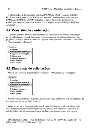 28 CAD/Vigas - Manual de Comandos e Funções
TQS Informática Ltda Rua dos Pinheiros 706 c/2 05422-001 São Paulo SP Tel
(011) 3083-2722 Fax (011) 3083-2798
O editor gráfico é documentado no manual “CAD/AGC&DP – Manual do Editor
Gráfico de Armação Genérica de Concreto Armado”, usado também pelos sistemas
CAD/Lajes, CAD/Pilar e CAD/Fundações. Detalhes de desenho específicos do
CAD/Vigas são mostrados neste manual “CAD/Vigas - Manual de Edição Rápida de
Armadura”.
5.2. Consistência e ordenação
O arquivo gerado a partir do processamento do comando “Consistência e ordenação”,
do menu Processar, é uma listagem que poderá ser editada e/ou visualizada através do
programa de edição de textos “EDITW”, a partir da seqüência de comandos: “Visualizar”
– “Consistência e ordenação”.
5.3. Diagramas de solicitações
Através da seqüência de comandos “Visualizar” – “Diagramas de solicitações”:
Aciona o visualizador dos esquemas gráficos das vigas juntamente com os diagramas de
força cortante, momento fletor e torçor.
Veja a seguir a tela de programa de visualização de Esquema gráfico de vigas, onde
você poderá visualizar interativamente os esquemas na tela através dos comandos de
edição gráfica e de alguns comandos que também estarão descritos na tela a seguir:
 