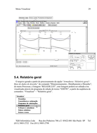 Menu Visualizar 29
TQS Informática Ltda Rua dos Pinheiros 706 c/2 05422-001 São Paulo SP Tel
(011) 3083-2722 Fax (011) 3083-2798
5.4. Relatório geral
O arquivo gerado a partir do processamento da opção “Armaduras / Relatório geral /
Base de dados de desenho” do comando “Dimensionamento , Detalhamento e Desenho”,
do menu Processar, é listagem “RELGER.LST”, esta listagem poderá ser editada e/ou
visualizada através do programa de edição de textos “EDITW”, a partir da seqüência de
comandos: “Visualizar” – “Relatório geral”.
 