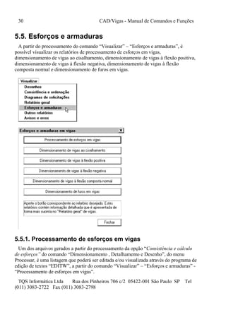 30 CAD/Vigas - Manual de Comandos e Funções
TQS Informática Ltda Rua dos Pinheiros 706 c/2 05422-001 São Paulo SP Tel
(011) 3083-2722 Fax (011) 3083-2798
5.5. Esforços e armaduras
A partir do processamento do comando “Visualizar” – “Esforços e armaduras”, é
possível visualizar os relatórios de processamento de esforços em vigas,
dimensionamento de vigas ao cisalhamento, dimensionamento de vigas à flexão positiva,
dimensionamento de vigas à flexão negativa, dimensionamento de vigas à flexão
composta normal e dimensionamento de furos em vigas.
5.5.1. Processamento de esforços em vigas
Um dos arquivos gerados a partir do processamento da opção “Consistência e cálculo
de esforços” do comando “Dimensionamento , Detalhamento e Desenho”, do menu
Processar, é uma listagem que poderá ser editada e/ou visualizada através do programa de
edição de textos “EDITW”, a partir do comando “Visualizar” – “Esforços e armaduras” -
“Processamento de esforços em vigas”.
 
