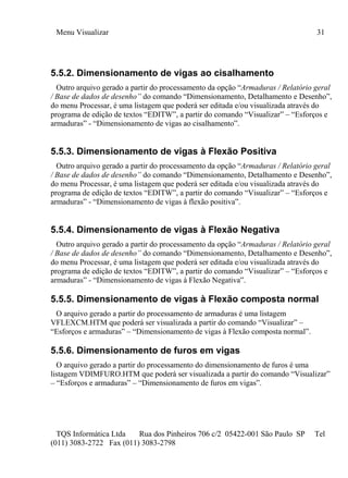 Menu Visualizar 31
TQS Informática Ltda Rua dos Pinheiros 706 c/2 05422-001 São Paulo SP Tel
(011) 3083-2722 Fax (011) 3083-2798
5.5.2. Dimensionamento de vigas ao cisalhamento
Outro arquivo gerado a partir do processamento da opção “Armaduras / Relatório geral
/ Base de dados de desenho” do comando “Dimensionamento, Detalhamento e Desenho”,
do menu Processar, é uma listagem que poderá ser editada e/ou visualizada através do
programa de edição de textos “EDITW”, a partir do comando “Visualizar” – “Esforços e
armaduras” - “Dimensionamento de vigas ao cisalhamento”.
5.5.3. Dimensionamento de vigas à Flexão Positiva
Outro arquivo gerado a partir do processamento da opção “Armaduras / Relatório geral
/ Base de dados de desenho” do comando “Dimensionamento, Detalhamento e Desenho”,
do menu Processar, é uma listagem que poderá ser editada e/ou visualizada através do
programa de edição de textos “EDITW”, a partir do comando “Visualizar” – “Esforços e
armaduras” - “Dimensionamento de vigas à flexão positiva”.
5.5.4. Dimensionamento de vigas à Flexão Negativa
Outro arquivo gerado a partir do processamento da opção “Armaduras / Relatório geral
/ Base de dados de desenho” do comando “Dimensionamento, Detalhamento e Desenho”,
do menu Processar, é uma listagem que poderá ser editada e/ou visualizada através do
programa de edição de textos “EDITW”, a partir do comando “Visualizar” – “Esforços e
armaduras” - “Dimensionamento de vigas à Flexão Negativa”.
5.5.5. Dimensionamento de vigas à Flexão composta normal
O arquivo gerado a partir do processamento de armaduras é uma listagem
VFLEXCM.HTM que poderá ser visualizada a partir do comando “Visualizar” –
“Esforços e armaduras” – “Dimensionamento de vigas à Flexão composta normal”.
5.5.6. Dimensionamento de furos em vigas
O arquivo gerado a partir do processamento do dimensionamento de furos é uma
listagem VDIMFURO.HTM que poderá ser visualizada a partir do comando “Visualizar”
– “Esforços e armaduras” – “Dimensionamento de furos em vigas”.
 