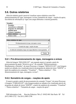 32 CAD/Vigas - Manual de Comandos e Funções
TQS Informática Ltda Rua dos Pinheiros 706 c/2 05422-001 São Paulo SP Tel
(011) 3083-2722 Fax (011) 3083-2798
5.6. Outros relatórios
Além do relatório geral é possível visualizar outros relatórios como Pré-
dimensionamento de vigas, mensagens e avisos; Somatória de cargas – reações de apoio;
Envoltória de solicitações p/ vigas com cargas diferentes e mesma geometria.
5.6.1. Pré-dimensionamento de vigas, mensagens e avisos
Além da listagem “RELGER.LST” ,um segundo arquivo é gerado a partir do
processamento da opção “Relatório geral” do comando “Dimensionamento ,
Detalhamento e Desenho”, do menu Processar, é listagem “MENAVI.LST”, esta listagem
poderá ser editada e/ou visualizada através do programa de edição de textos “EDITW”, a
partir da seqüência de comandos: “Visualizar” – “Outros relatórios” - “Pré-
dimensionamento de vigas, mensagens e avisos”.
5.6.2. Somatória de cargas – reações de apoio
O arquivo gerado a partir do processamento do comando “Cargas”, do menu Processar,
é listagem “CARGAS.LST”, esta listagem poderá ser editada e/ou visualizada através do
programa de edição de textos “EDITW”, a partir da seqüência de comandos: “Visualizar”
– “Outros relatórios” - “Somatória de cargas – reações de apoio”.
 