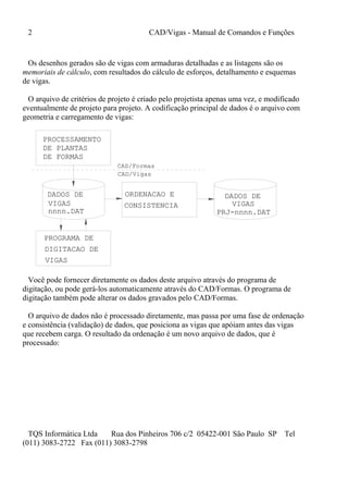 2 CAD/Vigas - Manual de Comandos e Funções
TQS Informática Ltda Rua dos Pinheiros 706 c/2 05422-001 São Paulo SP Tel
(011) 3083-2722 Fax (011) 3083-2798
Os desenhos gerados são de vigas com armaduras detalhadas e as listagens são os
memoriais de cálculo, com resultados do cálculo de esforços, detalhamento e esquemas
de vigas.
O arquivo de critérios de projeto é criado pelo projetista apenas uma vez, e modificado
eventualmente de projeto para projeto. A codificação principal de dados é o arquivo com
geometria e carregamento de vigas:
DADOS DE
PROGRAMA DE
DIGITACAO DE
PROCESSAMENTO
DE PLANTAS
DE FORMAS
CAD/Formas
nnnn.DAT
DADOS DE
CAD/Vigas
VIGAS
VIGAS
PRJ-nnnn.DAT
VIGASCONSISTENCIA
ORDENACAO E
Você pode fornecer diretamente os dados deste arquivo através do programa de
digitação, ou pode gerá-los automaticamente através do CAD/Formas. O programa de
digitação também pode alterar os dados gravados pelo CAD/Formas.
O arquivo de dados não é processado diretamente, mas passa por uma fase de ordenação
e consistência (validação) de dados, que posiciona as vigas que apóiam antes das vigas
que recebem carga. O resultado da ordenação é um novo arquivo de dados, que é
processado:
 