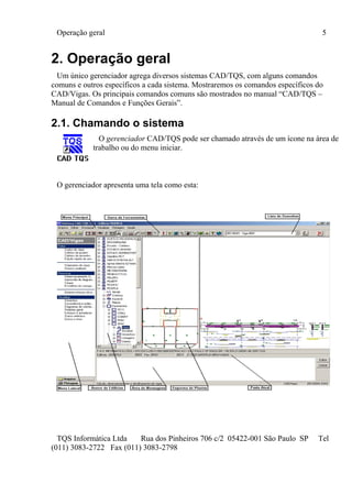 Operação geral 5
TQS Informática Ltda Rua dos Pinheiros 706 c/2 05422-001 São Paulo SP Tel
(011) 3083-2722 Fax (011) 3083-2798
2. Operação geral
Um único gerenciador agrega diversos sistemas CAD/TQS, com alguns comandos
comuns e outros específicos a cada sistema. Mostraremos os comandos específicos do
CAD/Vigas. Os principais comandos comuns são mostrados no manual “CAD/TQS –
Manual de Comandos e Funções Gerais”.
2.1. Chamando o sistema
O gerenciador CAD/TQS pode ser chamado através de um ícone na área de
trabalho ou do menu iniciar.
O gerenciador apresenta uma tela como esta:
 