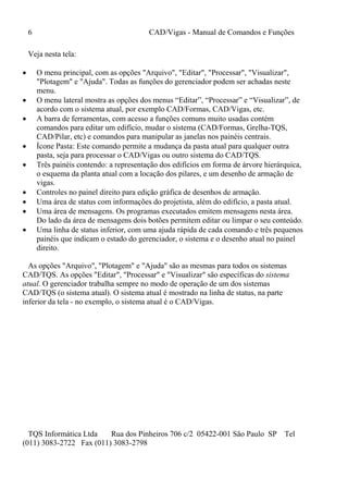 6 CAD/Vigas - Manual de Comandos e Funções
TQS Informática Ltda Rua dos Pinheiros 706 c/2 05422-001 São Paulo SP Tel
(011) 3083-2722 Fax (011) 3083-2798
Veja nesta tela:
 O menu principal, com as opções "Arquivo", "Editar", "Processar", "Visualizar",
"Plotagem" e "Ajuda". Todas as funções do gerenciador podem ser achadas neste
menu.
 O menu lateral mostra as opções dos menus “Editar”, “Processar” e “Visualizar”, de
acordo com o sistema atual, por exemplo CAD/Formas, CAD/Vigas, etc.
 A barra de ferramentas, com acesso a funções comuns muito usadas contém
comandos para editar um edifício, mudar o sistema (CAD/Formas, Grelha-TQS,
CAD/Pilar, etc) e comandos para manipular as janelas nos painéis centrais.
 Ícone Pasta: Este comando permite a mudança da pasta atual para qualquer outra
pasta, seja para processar o CAD/Vigas ou outro sistema do CAD/TQS.
 Três painéis contendo: a representação dos edifícios em forma de árvore hierárquica,
o esquema da planta atual com a locação dos pilares, e um desenho de armação de
vigas.
 Controles no painel direito para edição gráfica de desenhos de armação.
 Uma área de status com informações do projetista, além do edifício, a pasta atual.
 Uma área de mensagens. Os programas executados emitem mensagens nesta área.
Do lado da área de mensagens dois botões permitem editar ou limpar o seu conteúdo.
 Uma linha de status inferior, com uma ajuda rápida de cada comando e três pequenos
painéis que indicam o estado do gerenciador, o sistema e o desenho atual no painel
direito.
As opções "Arquivo", "Plotagem" e "Ajuda" são as mesmas para todos os sistemas
CAD/TQS. As opções "Editar", "Processar" e "Visualizar" são específicas do sistema
atual. O gerenciador trabalha sempre no modo de operação de um dos sistemas
CAD/TQS (o sistema atual). O sistema atual é mostrado na linha de status, na parte
inferior da tela - no exemplo, o sistema atual é o CAD/Vigas.
 