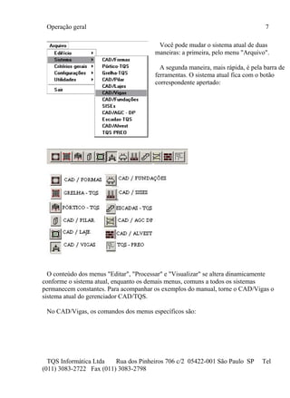 Operação geral 7
TQS Informática Ltda Rua dos Pinheiros 706 c/2 05422-001 São Paulo SP Tel
(011) 3083-2722 Fax (011) 3083-2798
Você pode mudar o sistema atual de duas
maneiras: a primeira, pelo menu "Arquivo".
A segunda maneira, mais rápida, é pela barra de
ferramentas. O sistema atual fica com o botão
correspondente apertado:
O conteúdo dos menus "Editar", "Processar" e "Visualizar" se altera dinamicamente
conforme o sistema atual, enquanto os demais menus, comuns a todos os sistemas
permanecem constantes. Para acompanhar os exemplos do manual, torne o CAD/Vigas o
sistema atual do gerenciador CAD/TQS.
No CAD/Vigas, os comandos dos menus específicos são:
 