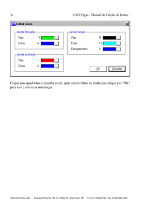 CAD/Vigas - Manual de Edição de Dados
TQS Informática Ltda Rua dos Pinheiros 706 c/2 05422-001 São Paulo SP Tel (011) 3083-2722 Fax (011) 3083-2798
6
Clique nos quadrados e escolha a cor, após serem feitas as mudanças clique em "OK"
para sair e salvar as mudanças.
 