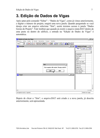 Edição de Dados de Vigas 7
TQS Informática Ltda Rua dos Pinheiros 706 c/2 05422-001 São Paulo SP Tel (011) 3083-2722 Fax (011) 3083-2798
3. Edição de Dados de Vigas
Após optar pelo comando “Editar” – “Dados de Vigas”, como já vimos anteriormente,
e digitar o número do projeto, surgirá uma nova janela. Quando perguntado se você
deseja criar um arquivo selecione “Sim”, assim teremos acesso à janela “Dados
Gerais do Projeto”. Vale lembrar que quando já existir o arquivo nnnn.DAT dentro de
uma pasta ou dentro do edifício, a entrada na “Edição de Dados de Vigas” é
automática.
Depois de clicar o “Sim”, o arquivo.DAT será criado e a nova janela, já descrita
anteriormente, será apresentada.
 