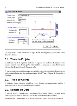 CAD/Vigas - Manual de Edição de Dados
TQS Informática Ltda Rua dos Pinheiros 706 c/2 05422-001 São Paulo SP Tel (011) 3083-2722 Fax (011) 3083-2798
8
Os dados acima valem para todas as vigas de um mesmo projeto, estes dados serão
descritos abaixo.
3.1. Título do Projeto
O título do projeto é impresso em todas as páginas dos relatórios de cálculo como
sendo a primeira linha do cabeçalho, além também de ser usado no preenchimento das
informações do carimbo da folha de desenho.
A correspondência entre títulos aqui apresentados e as posições onde serão escritas no
carimbo da folha de desenho, está descrita no "CAD/Vigas - Manual de Comandos e
Funções".
3.2. Título do Cliente
O título do cliente, além de identificar a obra durante o processamento, também é
usado para escrita no carimbo da folha de desenho.
3.3. Número da Obra
O número da obra é usado como um número identificador da obra que está sendo
processada. Este número também é escrito no carimbo da folha de desenho.
 