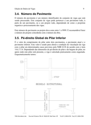 Edição de Dados de Vigas 9
TQS Informática Ltda Rua dos Pinheiros 706 c/2 05422-001 São Paulo SP Tel (011) 3083-2722 Fax (011) 3083-2798
3.4. Número do Pavimento
O número do pavimento é um número identificador do conjunto de vigas que está
sendo processado. Este conjunto de vigas pode pertencer a um pavimento todo, à
parte de um pavimento, ou a um projeto todo, dependendo de como o projetista
organiza o processamento das vigas.
Este número de pavimento ou projeto deve estar entre 1 e 9999. É recomendável fazer
o número do projeto coincidente com o número da obra.
3.5. Pé-direito Global do Pilar Inferior
É o valor do comprimento do pilar entre dois pavimentos, o pavimento atual e o
pavimento inferior. Este valor é usado para alterar a condição de vinculação da viga
com o pilar em determinados casos previstos pela NBR 6118 de acordo com o item
14.6.7.1.b. Dependendo das dimensões do pé-direito do pilar e da largura do pilar, no
apoio onde este pilar está presente, a viga é calculada praticamente como engastada.
Esquematicamente temos:
PE-DIREITO
INFERIOR
PE-DIREITO
SUPERIOR
VINCULOS
CONDICAO DOS
MODELO ESTRUTURAL
DO PILARDO PILAR
LARGURA
INFERIOR
DO PILAR
LARGURA
SUPERIOR
ESPESSURA
 