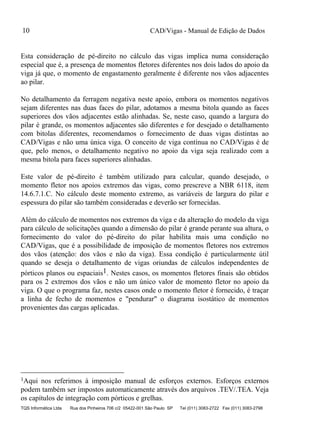 CAD/Vigas - Manual de Edição de Dados
TQS Informática Ltda Rua dos Pinheiros 706 c/2 05422-001 São Paulo SP Tel (011) 3083-2722 Fax (011) 3083-2798
10
Esta consideração de pé-direito no cálculo das vigas implica numa consideração
especial que é, a presença de momentos fletores diferentes nos dois lados do apoio da
viga já que, o momento de engastamento geralmente é diferente nos vãos adjacentes
ao pilar.
No detalhamento da ferragem negativa neste apoio, embora os momentos negativos
sejam diferentes nas duas faces do pilar, adotamos a mesma bitola quando as faces
superiores dos vãos adjacentes estão alinhadas. Se, neste caso, quando a largura do
pilar é grande, os momentos adjacentes são diferentes e for desejado o detalhamento
com bitolas diferentes, recomendamos o fornecimento de duas vigas distintas ao
CAD/Vigas e não uma única viga. O conceito de viga contínua no CAD/Vigas é de
que, pelo menos, o detalhamento negativo no apoio da viga seja realizado com a
mesma bitola para faces superiores alinhadas.
Este valor de pé-direito é também utilizado para calcular, quando desejado, o
momento fletor nos apoios extremos das vigas, como prescreve a NBR 6118, item
14.6.7.1.C. No cálculo deste momento extremo, as variáveis de largura do pilar e
espessura do pilar são também consideradas e deverão ser fornecidas.
Além do cálculo de momentos nos extremos da viga e da alteração do modelo da viga
para cálculo de solicitações quando a dimensão do pilar é grande perante sua altura, o
fornecimento do valor do pé-direito do pilar habilita mais uma condição no
CAD/Vigas, que é a possibilidade de imposição de momentos fletores nos extremos
dos vãos (atenção: dos vãos e não da viga). Essa condição é particularmente útil
quando se deseja o detalhamento de vigas oriundas de cálculos independentes de
pórticos planos ou espaciais1. Nestes casos, os momentos fletores finais são obtidos
para os 2 extremos dos vãos e não um único valor de momento fletor no apoio da
viga. O que o programa faz, nestes casos onde o momento fletor é fornecido, é traçar
a linha de fecho de momentos e "pendurar" o diagrama isostático de momentos
provenientes das cargas aplicadas.
1Aqui nos referimos à imposição manual de esforços externos. Esforços externos
podem também ser impostos automaticamente através dos arquivos .TEV/.TEA. Veja
os capítulos de integração com pórticos e grelhas.
 