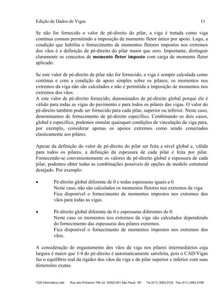 Edição de Dados de Vigas 11
TQS Informática Ltda Rua dos Pinheiros 706 c/2 05422-001 São Paulo SP Tel (011) 3083-2722 Fax (011) 3083-2798
Se não for fornecido o valor de pé-direito do pilar, a viga é tratada como viga
contínua comum permitindo a imposição de momento fletor único por apoio. Logo, a
condição que habilita o fornecimento de momentos fletores impostos nos extremos
dos vãos é a definição de pé-direito do pilar maior que zero. Importante, distinguir
claramente os conceitos de momento fletor imposto com carga de momento fletor
aplicado.
Se este valor de pé-direito de pilar não for fornecido, a viga é sempre calculada como
contínua e com a condição de apoio simples sobre os pilares; os momentos nos
extremos da viga não são calculados e não é permitida a imposição de momentos nos
extremos dos vãos.
A este valor de pé-direito fornecido, denominados de pé-direito global porque ele é
válido para todas as vigas do pavimento e para todos os pilares das vigas. O valor do
pé-direito também pode ser fornecido para cada pilar, superior ou inferior. Neste caso,
denominamos de fornecimento de pé-direito específico. Combinando os dois casos,
global e específico, podemos simular quaisquer condições de vinculação da viga para,
por exemplo, considerar apenas os apoios extremos como sendo conectados
elasticamente aos pilares.
Apesar da definição do valor de pé-direito do pilar ser feita a nível global e, válida
para todos os pilares, a definição da espessura de cada pilar é feita por pilar.
Fornecendo-se convenientemente os valores de pé-direito global e espessura de cada
pilar, podemos obter todas as combinações possíveis de opções de modelo estrutural
desejado. Por exemplo:
 Pé-direito global diferente de 0 e todas espessuras iguais a 0.
Neste caso, não são calculados os momentos fletores nos extremos da viga.
Fica disponível o fornecimento de momentos impostos nos extremos dos
vãos para todas as vigas.
 Pé-direito global diferente de 0 e espessuras diferentes de 0.
Neste caso os momentos nos extremos da viga são calculados dependendo
do fornecimento das espessuras dos pilares extremos.
Fica disponível o fornecimento de momentos impostos nos extremos dos
vãos.
A consideração de engastamento dos vãos da viga nos pilares intermediários cuja
largura é maior que 1/4 do pé-direito é automaticamente satisfeita, pois o CAD/Vigas
faz o equilíbrio real da rigidez dos vãos da viga e do pilar superior e inferior com suas
dimensões exatas.
 