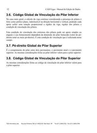 CAD/Vigas - Manual de Edição de Dados
TQS Informática Ltda Rua dos Pinheiros 706 c/2 05422-001 São Paulo SP Tel (011) 3083-2722 Fax (011) 3083-2798
12
3.6. Código Global de Vinculação do Pilar Inferior
No caso mais geral, o cálculo da viga contínuo considerando a presença de pilares é
feito como pórtico plano, indeslocável na direção horizontal e vertical, podendo cada
apoio sofrer uma rotação proporcional a rigidez da viga, rigidez dos pilares e
condição de vinculação dos pilares.
Esta condição de vinculação dos extremos dos pilares pode ser apoio simples ou
engaste e seu fornecimento dependerá da dimensão do pilar fornecido (valor do pé-
direito total ou meio pé-direito). É esta condição de vinculação que é solicitada neste
campo.
3.7. Pé-direito Global do Pilar Superior
É o comprimento do pilar entre dois pavimentos, o pavimento atual e o pavimento
superior. As mesmas considerações feitas ao pilar inferior valem para o pilar superior.
3.8. Código Global de Vinculação do Pilar Superior
As mesmas considerações feitas ao código de vinculação do pilar inferior valem para
o pilar superior.
 