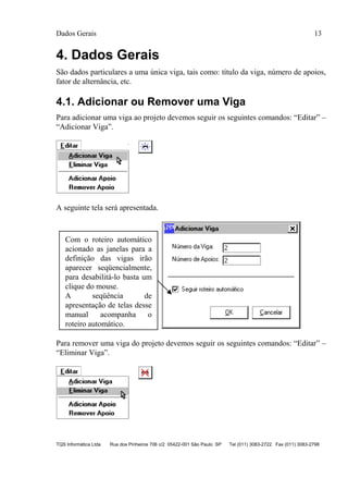 Dados Gerais 13
TQS Informática Ltda Rua dos Pinheiros 706 c/2 05422-001 São Paulo SP Tel (011) 3083-2722 Fax (011) 3083-2798
4. Dados Gerais
São dados particulares a uma única viga, tais como: título da viga, número de apoios,
fator de alternância, etc.
4.1. Adicionar ou Remover uma Viga
Para adicionar uma viga ao projeto devemos seguir os seguintes comandos: “Editar” –
“Adicionar Viga”.
A seguinte tela será apresentada.
Para remover uma viga do projeto devemos seguir os seguintes comandos: “Editar” –
“Eliminar Viga”.
Com o roteiro automático
acionado as janelas para a
definição das vigas irão
aparecer seqüencialmente,
para desabilitá-lo basta um
clique do mouse.
A seqüência de
apresentação de telas desse
manual acompanha o
roteiro automático.
 