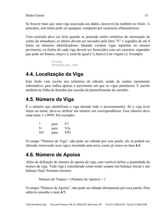 Dados Gerais 15
TQS Informática Ltda Rua dos Pinheiros 706 c/2 05422-001 São Paulo SP Tel (011) 3083-2722 Fax (011) 3083-2798
Se houver mais que uma viga associada aos dados, descrevê-las também no título. A
princípio, este título pode ser qualquer, composto por caracteres alfanuméricos.
Uma restrição deve ser feita quando se pretende emitir relatórios de otimização de
cortes de armaduras: os títulos devem ser iniciados pela letra "V" e seguidos de até 4
letras ou números identificadores. Quando existem vigas repetidas no mesmo
pavimento, os títulos de cada viga devem ser fornecidos com um caractere separador
que pode ser branco, traço (-), sinal de igual (=), barra (/) ou vírgula (,). Exemplo:
V7-V7a
V43=V42,V41 V40
4.4. Localização da Viga
Este título vem escrito nos relatórios de cálculo, sendo de caráter meramente
informativo, pois indica apenas o pavimento em que as vigas pertencem. É escrito
também na folha de desenho por ocasião do preenchimento do carimbo.
4.5. Número da Viga
É o número que identificará a viga durante todo o processamento. Se a viga tiver
letras no nome, deve-se atribuir um número em correspondência. Esse número deve
estar entre 1 e 9999. Por exemplo:
7 para V7
51 para V5a
101 para VP1
O campo “Número da Viga”, não pode ser editado por esta janela, ele só poderá ser
alterado removendo essa viga e inserindo uma nova, como já vimos no item 4.1.
4.6. Número de Apoios
Além da definição do número de apoios da viga, esta variável define a quantidade de
tramos da viga. Toda viga é considerada como tendo sempre um balanço inicial e um
balanço final. Portanto teremos:
Número de Tramos = (Número de Apoios) + 1
O campo “Número de Apoios”, não pode ser editado diretamente por essa janela. Para
editá-lo consulte o item 4.7.
 
