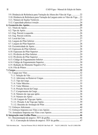 CAD/Vigas - Manual de Edição de Dados
TQS Informática Ltda Rua dos Pinheiros 706 c/2 05422-001 São Paulo SP Tel (011) 3083-2722 Fax (011) 3083-2798
II
5.9. Distância de Referência para Variação da Altura dos Vãos da Viga ...............22
5.10. Distância de Referência para Variação da Largura entre os Vãos da Viga....23
5.11. Número de Seções Variáveis .........................................................................23
5.12. Capacidade plástica à torção..........................................................................24
6. Geometria dos Apoios...........................................................................................25
6.1. Título do Apoio................................................................................................25
6.2. Tipo de Apoio..................................................................................................26
6.3. Eng. Parcial à esquerda....................................................................................26
6.4. Eng. Parcial à direita........................................................................................26
6.5. Local da Cota...................................................................................................27
6.6. Largura do Pilar Inferior..................................................................................27
6.7. Largura do Pilar Superior.................................................................................28
6.8. Excentricidade de Apoio..................................................................................28
6.9. Espessura do Pilar Inferior...............................................................................28
6.10. Espessura do Pilar Superior ...........................................................................29
6.11. Pé-direito do Pilar Inferior.............................................................................29
6.12. Pé-direito do Pilar Superior ...........................................................................29
6.13. Código de Engastamento Inferior ..................................................................29
6.14. Código de Engastamento Superior.................................................................30
6.15. Redução do Momento Negativo (%) .............................................................30
6.16. Fila de Pilares ................................................................................................30
7. Cargas....................................................................................................................32
7.1. Cargas nos Vãos ..............................................................................................32
7.1.1. Seleção do Vão .........................................................................................32
7.1.2. Adicionar ou Remover Cargas..................................................................33
7.1.3. Tipo da Carga ...........................................................................................33
7.1.4. Valor Máximo...........................................................................................35
7.1.5. Valor Mínimo ...........................................................................................36
7.1.6. Posição Inicial da Carga ...........................................................................38
7.1.7. Comprimento da Carga.............................................................................38
7.1.8. Número da viga que apóia ........................................................................38
7.1.9. Número do Apoio .....................................................................................38
7.1.10. Largura da Viga que Apóia.....................................................................38
7.1.11. Posição A da Viga que Apóia.................................................................39
7.1.12. Desenho do Arranque do Pilar................................................................40
7.2. Esforços Adicionais.........................................................................................40
7.3. Esforços Impostos nos Vãos e nos Apoios ......................................................42
7.4. Armaduras Impostas nos Vãos e nos Apoios...................................................44
8. Integração com Grelha Plana ..............................................................................46
8.1. Documentação do arquivo .TEV de grelha......................................................46
8.1.1. Convenção de leitura do arquivo .TEV de grelha.....................................47
 
