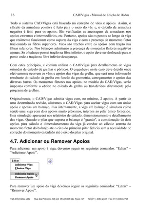 CAD/Vigas - Manual de Edição de Dados
TQS Informática Ltda Rua dos Pinheiros 706 c/2 05422-001 São Paulo SP Tel (011) 3083-2722 Fax (011) 3083-2798
16
Todo o sistema CAD/Vigas está baseado no conceito de vãos e apoios. Assim, o
cálculo da armadura positiva é feito para o meio do vão e, o cálculo da armadura
negativa é feito para os apoios. São verificadas as ancoragens de armaduras nos
apoios extremos e intermediários, etc. Portanto, apoios são os pontos ao longo da viga
que realmente funcionam como suporte da viga e com a presença de momento fletor
tracionando as fibras superiores. Vãos são trechos entre os apoios com tração nas
fibras inferiores. Nos balanços admitimos a presença de momentos fletores negativos
apenas. Se o balanço possui tração na fibra inferior, o apoio deve ser deslocado para o
ponto onde a tração na fibra inferior desapareça.
Com estes princípios, é comum utilizar o CAD/Vigas para detalhamento de vigas
oriundas de cálculo de grelhas e pórticos. O engenheiro neste caso deve decidir onde
efetivamente ocorrem os vãos e apoios das vigas da grelha, que será uma informação
resultante do cálculo da grelha em função da geometria, carregamentos e apoios das
diversas barras. Os momentos fletores nos apoios, no modelo do CAD/Vigas, serão
impostos conforme o obtido no cálculo da grelha ou transferidos diretamente pelo
programa de grelhas.
Originalmente, o CAD/Vigas admitia vigas com, no mínimo, 2 apoios. A partir de
uma determinada revisão, alteramos o CAD/Vigas para aceitar vigas com um único
apoio e apenas um balanço, mas internamente, a viga em balanço é simulada como
sendo uma viga com dois apoios muito próximos, internos ao pilar único fornecido.
Esta simulação aparecerá nos relatórios de cálculo, dimensionamento e detalhamento
das vigas. Quando o pilar que suporta o balanço é "grande", a consideração de dois
apoios para cálculo e dimensionamento da viga já conduz ao cálculo correto do
momento fletor do balanço até o eixo do primeiro pilar fictício sem a necessidade de
correção do momento calculado até o eixo do pilar original.
4.7. Adicionar ou Remover Apoios
Para adicionar um apoio à viga, devemos seguir os seguintes comandos: “Editar” –
“Adicionar Apoio”.
Para remover um apoio da viga devemos seguir os seguintes comandos: “Editar” –
“Remover Apoio”.
 
