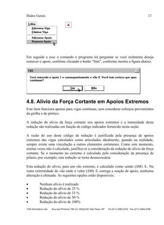 Dados Gerais 17
TQS Informática Ltda Rua dos Pinheiros 706 c/2 05422-001 São Paulo SP Tel (011) 3083-2722 Fax (011) 3083-2798
Em seguida a esse o comando o programa irá perguntar se você realmente deseja
remover o apoio, confirme clicando o botão “Sim”, conforme mostra a figura abaixo.
4.8. Alívio da Força Cortante em Apoios Extremos
Este item funciona apenas para vigas contínuas, sem considerar esforços provenientes
da grelha e do pórtico.
A redução do alívio da força cortante nos apoios extremos e a intensidade desta
redução são realizadas em função de código indicador fornecido nesta seção.
A razão do uso deste código de redução é justificada pela presença de apoios
extremos das vigas calculados como articulados idealmente, quando na realidade,
sempre existe uma vinculação a outros elementos estruturais. Como este momento,
muitas vezes não é calculado, justifica-se a consideração da redução do alívio da força
cortante. Se o momento no extremo é calculado pela consideração da presença de
pilares, por exemplo, esta redução se torna desnecessária.
Esta redução do alívio, para um vão extremo, é calculado como sendo (M) /L. Na
outra extremidade do vão onde o valor (M) /L carrega a reação de apoio, nenhuma
alteração é efetuada. As seguintes opções estão disponíveis:
 Nenhum alívio é realizado
 Redução do alívio de 25 %
 Redução do alívio de 33 %
 Redução do alívio de 50 %
 Redução do alívio de 100%
 