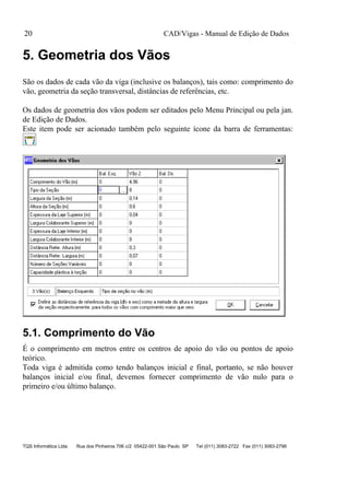 CAD/Vigas - Manual de Edição de Dados
TQS Informática Ltda Rua dos Pinheiros 706 c/2 05422-001 São Paulo SP Tel (011) 3083-2722 Fax (011) 3083-2798
20
5. Geometria dos Vãos
São os dados de cada vão da viga (inclusive os balanços), tais como: comprimento do
vão, geometria da seção transversal, distâncias de referências, etc.
Os dados de geometria dos vãos podem ser editados pelo Menu Principal ou pela jan.
de Edição de Dados.
Este item pode ser acionado também pelo seguinte ícone da barra de ferramentas:
5.1. Comprimento do Vão
É o comprimento em metros entre os centros de apoio do vão ou pontos de apoio
teórico.
Toda viga é admitida como tendo balanços inicial e final, portanto, se não houver
balanços inicial e/ou final, devemos fornecer comprimento de vão nulo para o
primeiro e/ou último balanço.
 