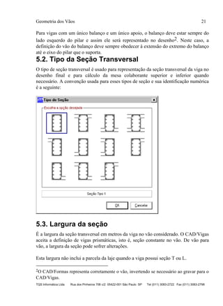 Geometria dos Vãos 21
TQS Informática Ltda Rua dos Pinheiros 706 c/2 05422-001 São Paulo SP Tel (011) 3083-2722 Fax (011) 3083-2798
Para vigas com um único balanço e um único apoio, o balanço deve estar sempre do
lado esquerdo do pilar e assim ele será representado no desenho2. Neste caso, a
definição do vão do balanço deve sempre obedecer à extensão do extremo do balanço
até o eixo do pilar que o suporta.
5.2. Tipo da Seção Transversal
O tipo de seção transversal é usado para representação da seção transversal da viga no
desenho final e para cálculo da mesa colaborante superior e inferior quando
necessário. A convenção usada para esses tipos de seção e sua identificação numérica
é a seguinte:
5.3. Largura da seção
É a largura da seção transversal em metros da viga no vão considerado. O CAD/Vigas
aceita a definição de vigas prismáticas, isto é, seção constante no vão. De vão para
vão, a largura da seção pode sofrer alterações.
Esta largura não inclui a parcela da laje quando a viga possui seção T ou L.
2O CAD/Formas representa corretamente o vão, invertendo se necessário ao gravar para o
CAD/Vigas.
 